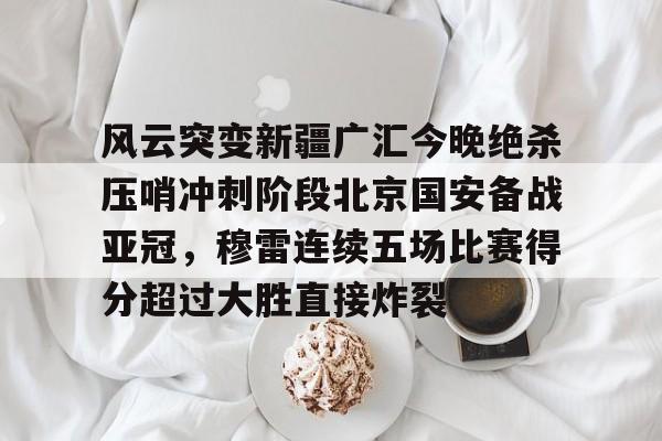 风云突变新疆广汇今晚绝杀压哨冲刺阶段北京国安备战亚冠，穆雷连续五场比赛得分超过大胜直接炸裂的简单介绍