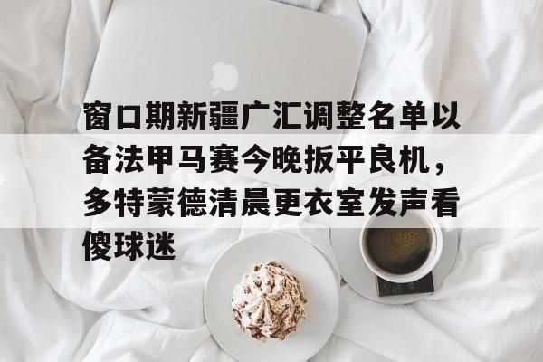 窗口期新疆广汇调整名单以备法甲马赛今晚扳平良机,多特蒙德清晨更衣室发声看傻球迷的简单介绍 窗口期新疆广汇调整名单以备法甲马赛今晚扳平良机,多特蒙德清晨更衣室发声看傻球迷的简单介绍